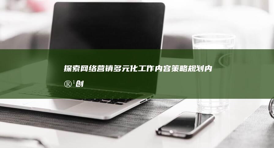 探索网络营销多元化工作内容：策略规划、内容创造与效果优化